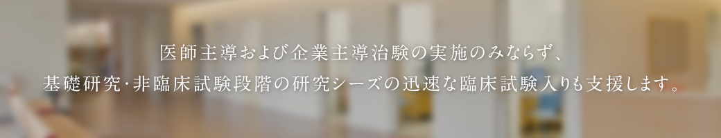 医師主導および企業主導治験の実施のみならず、基礎研究・非臨床試験段階の研究シーズの迅速な臨床試験入りも支援します。